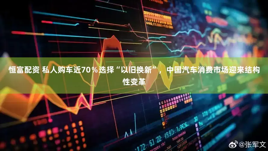恒富配资 私人购车近70％选择“以旧换新”，中国汽车消费市场迎来结构性变革