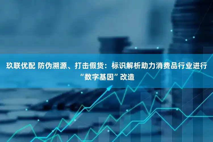 玖联优配 防伪溯源、打击假货：标识解析助力消费品行业进行“数字基因”改造