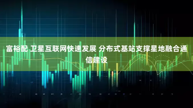 富裕配 卫星互联网快速发展 分布式基站支撑星地融合通信建设
