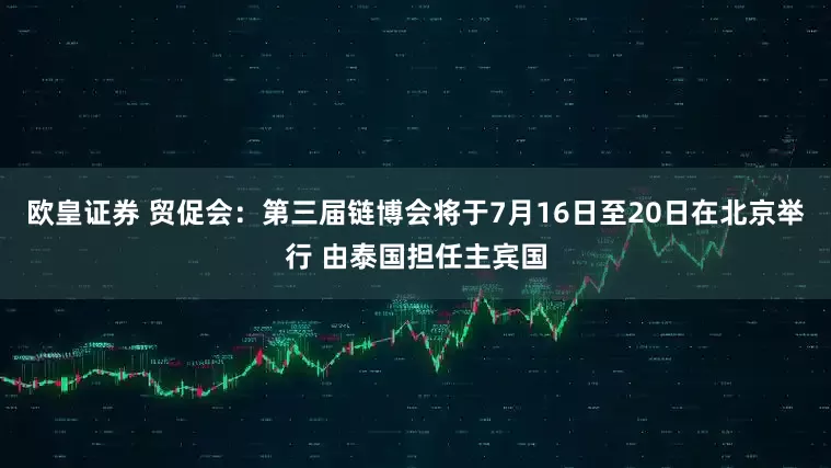 欧皇证券 贸促会：第三届链博会将于7月16日至20日在北京举行 由泰国担任主宾国