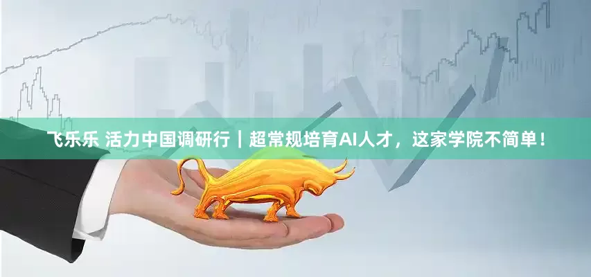 飞乐乐 活力中国调研行｜超常规培育AI人才，这家学院不简单！
