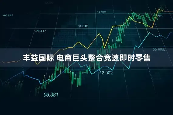 丰益国际 电商巨头整合竞速即时零售