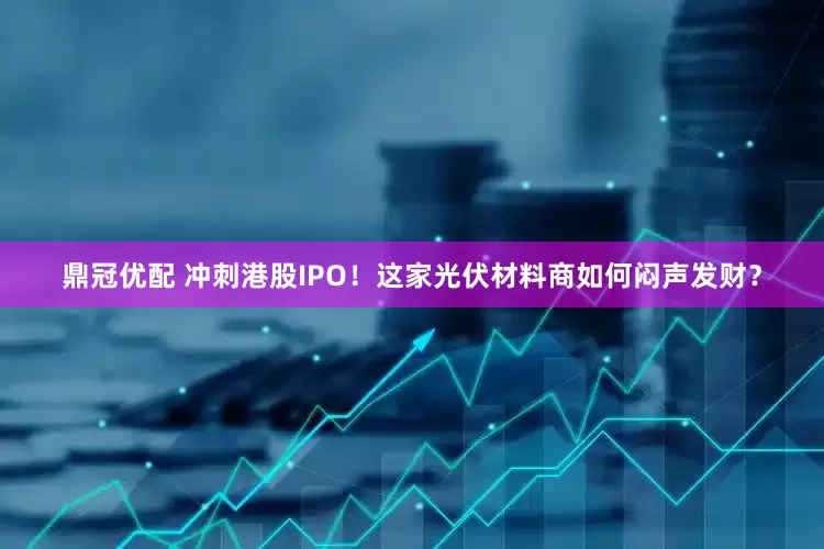 鼎冠优配 冲刺港股IPO！这家光伏材料商如何闷声发财？