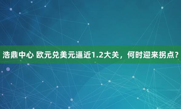 浩鼎中心 欧元兑美元逼近1.2大关，何时迎来拐点？