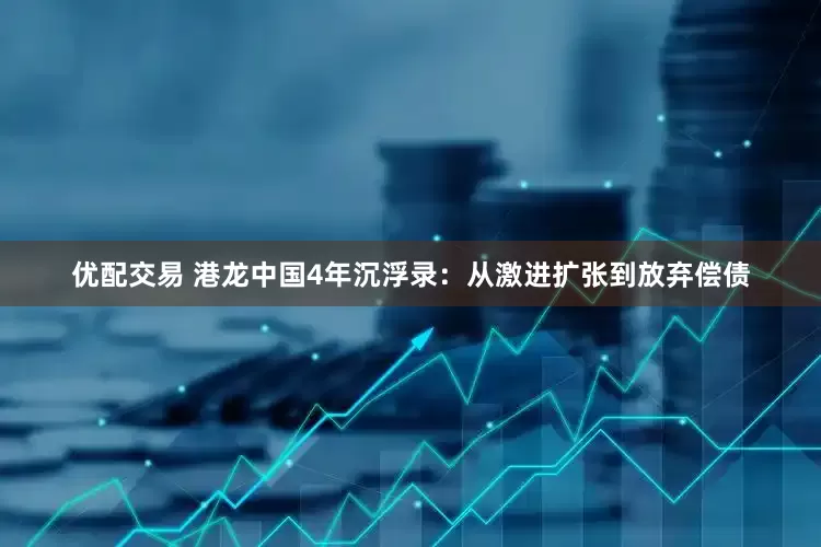 优配交易 港龙中国4年沉浮录：从激进扩张到放弃偿债