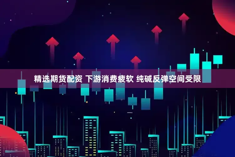 精选期货配资 下游消费疲软 纯碱反弹空间受限