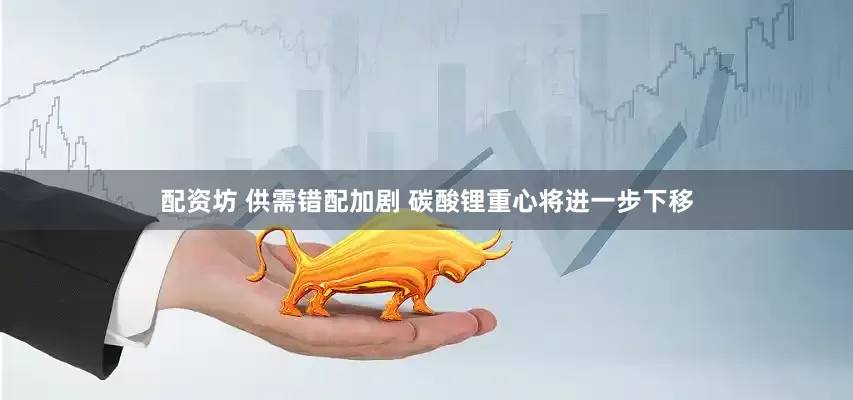 配资坊 供需错配加剧 碳酸锂重心将进一步下移