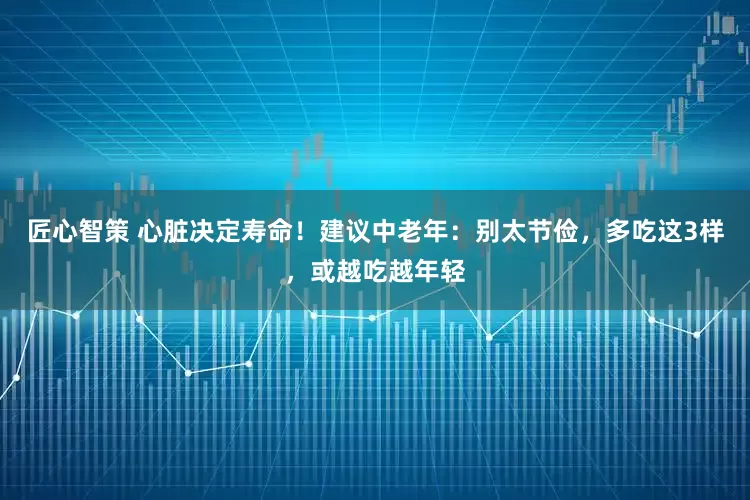 匠心智策 心脏决定寿命！建议中老年：别太节俭，多吃这3样，或越吃越年轻