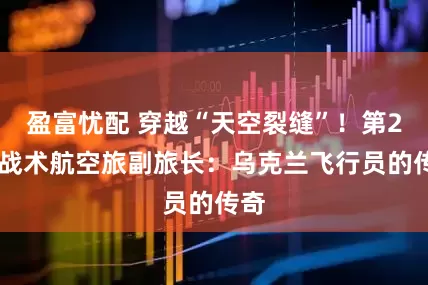 盈富忧配 穿越“天空裂缝”！第299战术航空旅副旅长：乌克兰飞行员的传奇