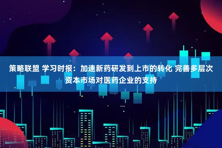 策略联盟 学习时报：加速新药研发到上市的转化 完善多层次资本市场对医药企业的支持
