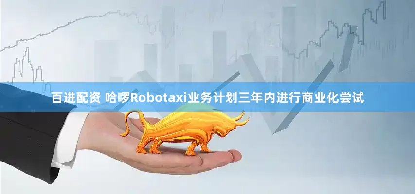 百进配资 哈啰Robotaxi业务计划三年内进行商业化尝试