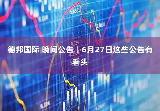 德邦国际 晚间公告丨6月27日这些公告有看头