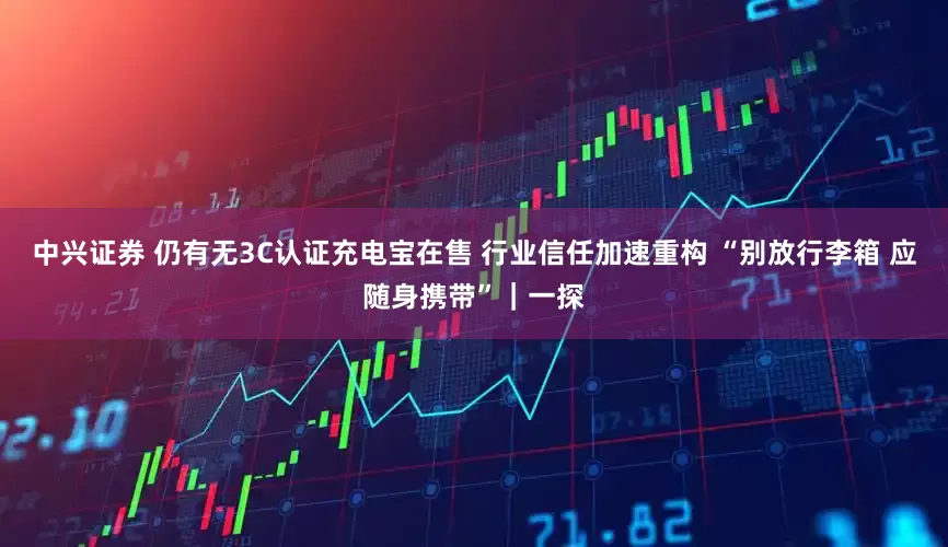 中兴证券 仍有无3C认证充电宝在售 行业信任加速重构 “别放行李箱 应随身携带”｜一探