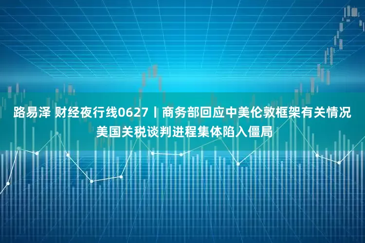 路易泽 财经夜行线0627丨商务部回应中美伦敦框架有关情况 美国关税谈判进程集体陷入僵局