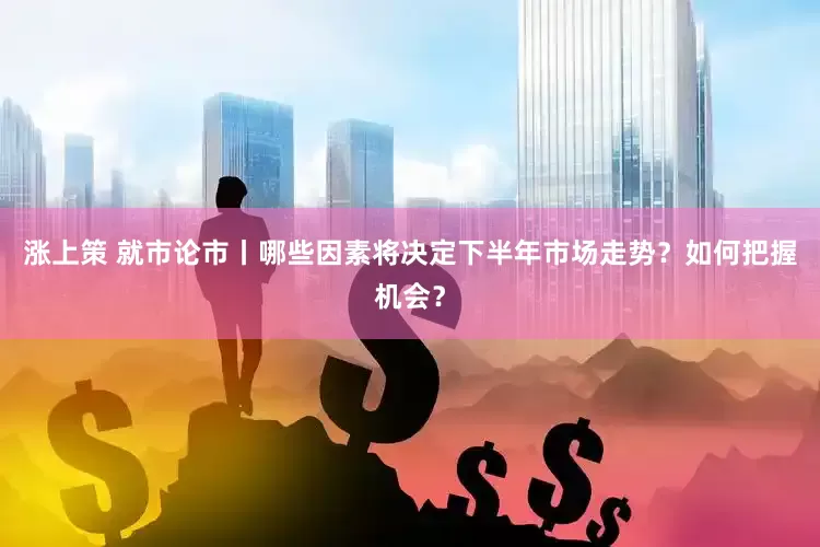 涨上策 就市论市丨哪些因素将决定下半年市场走势？如何把握机会？