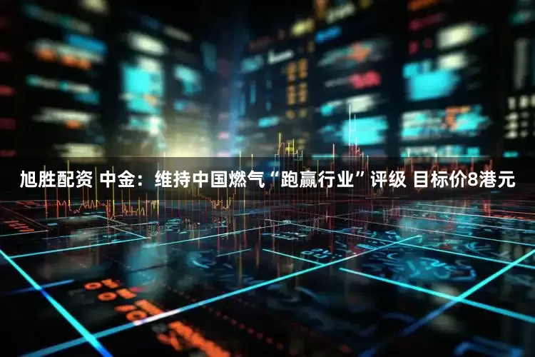 旭胜配资 中金：维持中国燃气“跑赢行业”评级 目标价8港元