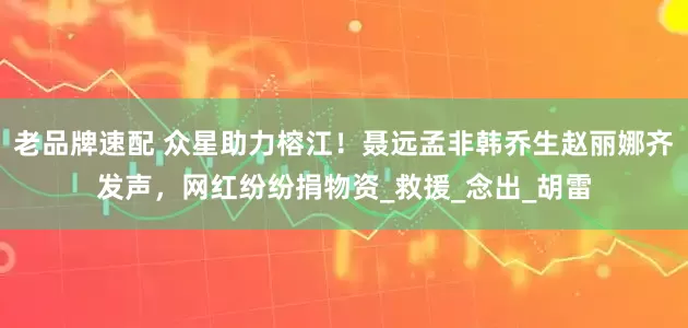 老品牌速配 众星助力榕江！聂远孟非韩乔生赵丽娜齐发声，网红纷纷捐物资_救援_念出_胡雷