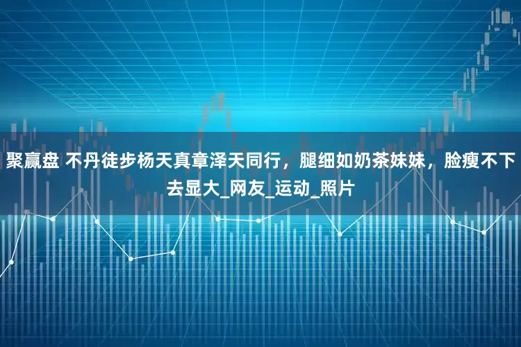 聚赢盘 不丹徒步杨天真章泽天同行，腿细如奶茶妹妹，脸瘦不下去显大_网友_运动_照片