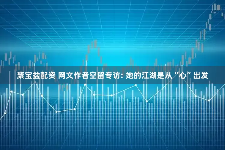聚宝盆配资 网文作者空留专访: 她的江湖是从“心”出发