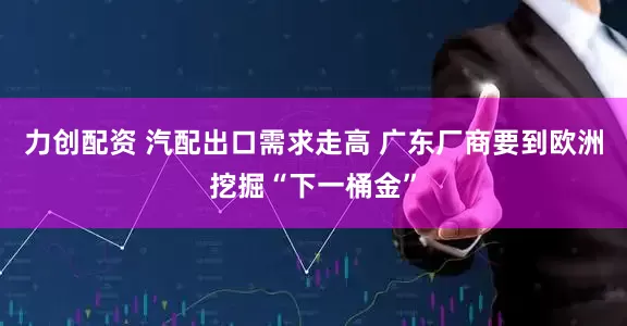力创配资 汽配出口需求走高 广东厂商要到欧洲挖掘“下一桶金”