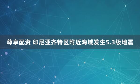尊享配资 印尼亚齐特区附近海域发生5.3级地震