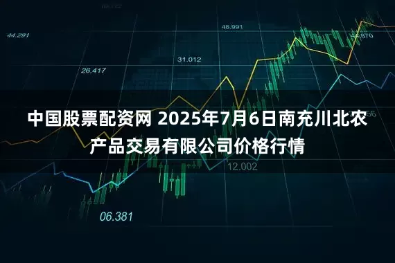 中国股票配资网 2025年7月6日南充川北农产品交易有限公司价格行情