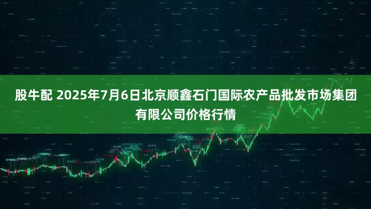 股牛配 2025年7月6日北京顺鑫石门国际农产品批发市场集团有限公司价格行情
