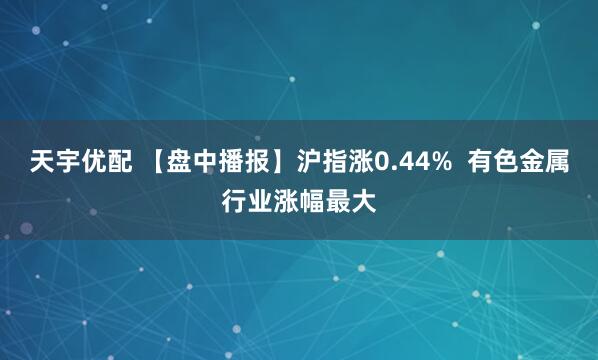 天宇优配 【盘中播报】沪指涨0.44%  有色金属行业涨幅最大
