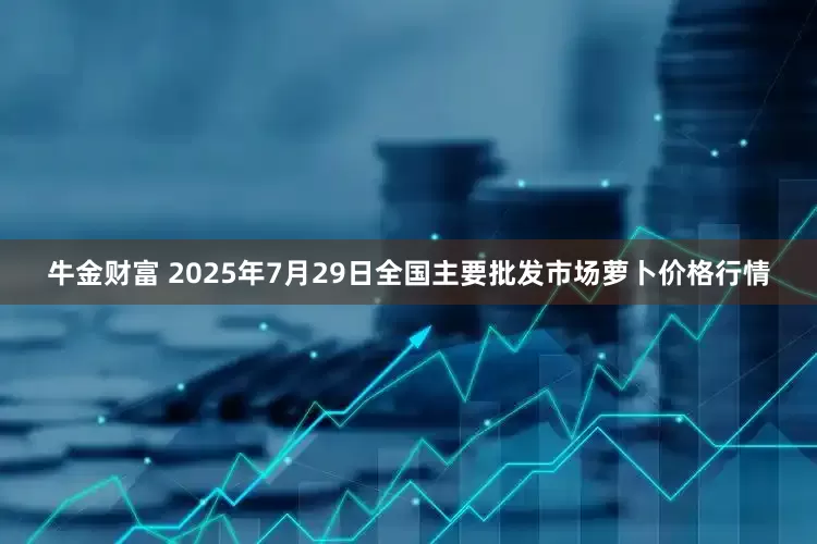 牛金财富 2025年7月29日全国主要批发市场萝卜价格行情