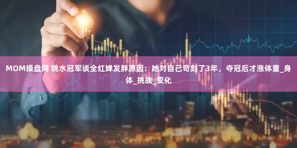 MOM操盘网 跳水冠军谈全红婵发胖原因：她对自己苛刻了3年，夺冠后才涨体重_身体_挑战_变化