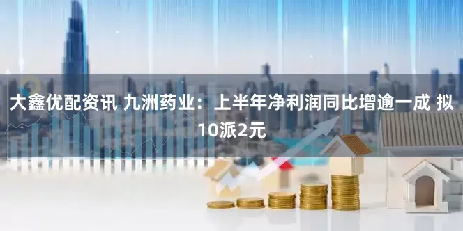 大鑫优配资讯 九洲药业：上半年净利润同比增逾一成 拟10派2元
