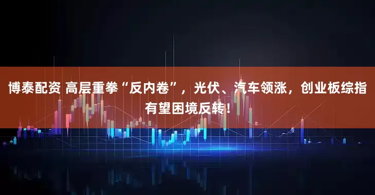 博泰配资 高层重拳“反内卷”，光伏、汽车领涨，创业板综指有望困境反转！