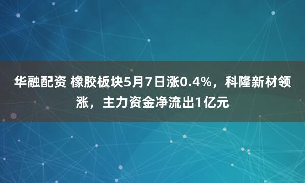 华融配资 橡胶板块5月7日涨0.4%，科隆新材领涨，主力资金净流出1亿元