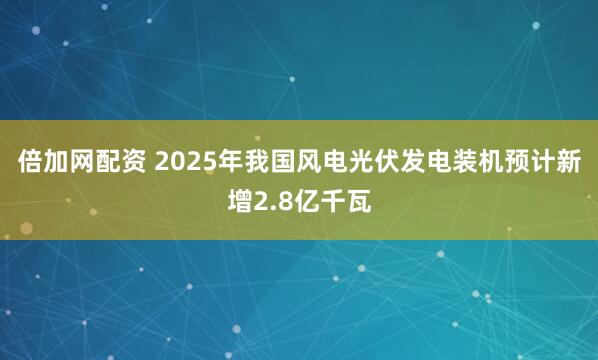 倍加网配资 2025年我国风电光伏发电装机预计新增2.8亿千瓦
