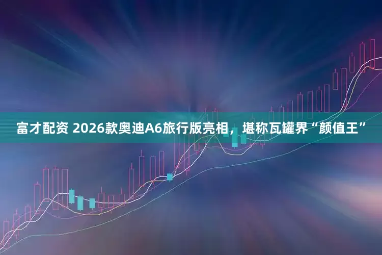 富才配资 2026款奥迪A6旅行版亮相，堪称瓦罐界“颜值王”