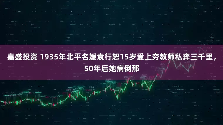 嘉盛投资 1935年北平名媛袁行恕15岁爱上穷教师私奔三千里，50年后她病倒那