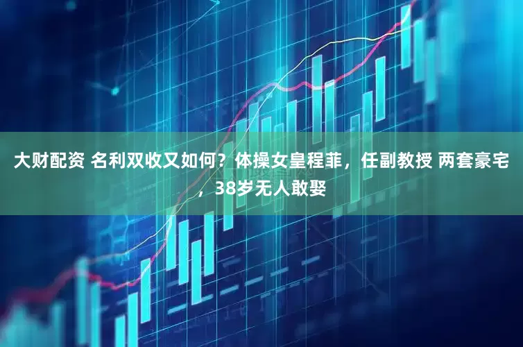 大财配资 名利双收又如何？体操女皇程菲，任副教授 两套豪宅，38岁无人敢娶