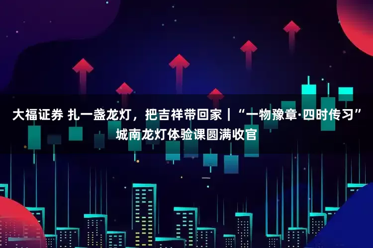 大福证券 扎一盏龙灯,把吉祥带回家|“一物豫章·四时传习”城南龙灯体验课圆满收官